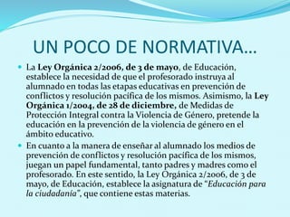 UN POCO DE NORMATIVA…
 La Ley Orgánica 2/2006, de 3 de mayo, de Educación,
establece la necesidad de que el profesorado instruya al
alumnado en todas las etapas educativas en prevención de
conflictos y resolución pacífica de los mismos. Asimismo, la Ley
Orgánica 1/2004, de 28 de diciembre, de Medidas de
Protección Integral contra la Violencia de Género, pretende la
educación en la prevención de la violencia de género en el
ámbito educativo.
 En cuanto a la manera de enseñar al alumnado los medios de
prevención de conflictos y resolución pacífica de los mismos,
juegan un papel fundamental, tanto padres y madres como el
profesorado. En este sentido, la Ley Orgánica 2/2006, de 3 de
mayo, de Educación, establece la asignatura de “Educación para
la ciudadanía”, que contiene estas materias.
 
