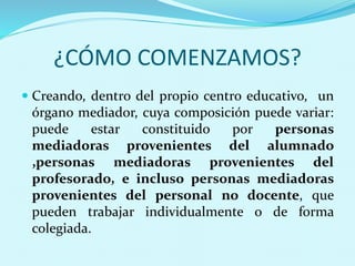 ¿CÓMO COMENZAMOS?
 Creando, dentro del propio centro educativo, un
órgano mediador, cuya composición puede variar:
puede estar constituido por personas
mediadoras provenientes del alumnado
,personas mediadoras provenientes del
profesorado, e incluso personas mediadoras
provenientes del personal no docente, que
pueden trabajar individualmente o de forma
colegiada.
 