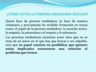 Quien hace de persona mediadora, lo hace de manera
voluntaria y previamente ha recibido formación en temas
como: el papel de la persona mediadora, la escucha activa,
la empatía, la autoestima o el respeto y la tolerancia.
Las personas mediadoras necesitan tener claro que no se
trata de un juicio en el que hay que buscar a un culpable,
sino que su papel consiste en posibilitar que quienes
están implicados encuentren una solución al
problema que tienen.
 