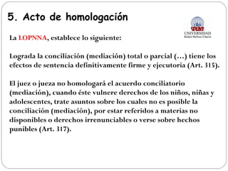 5. Acto de homologación
La LOPNNA, establece lo siguiente:
Lograda la conciliación (mediación) total o parcial (…) tiene los
efectos de sentencia definitivamente firme y ejecutoria (Art. 315).
El juez o jueza no homologará el acuerdo conciliatorio
(mediación), cuando éste vulnere derechos de los niños, niñas y
adolescentes, trate asuntos sobre los cuales no es posible la
conciliación (mediación), por estar referidos a materias no
disponibles o derechos irrenunciables o verse sobre hechos
punibles (Art. 317).
 