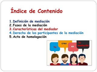 Índice de Contenido
1.Definición de mediación
2.Fases de la mediación
3.Características del mediador
4.Derecho de los participantes de la mediación
5.Acto de homologación
Yo
creo
en
la
mediación
 
