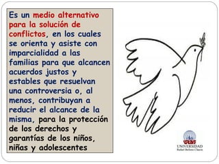 Es un medio alternativo
para la solución de
conflictos, en los cuales
se orienta y asiste con
imparcialidad a las
familias para que alcancen
acuerdos justos y
estables que resuelvan
una controversia o, al
menos, contribuyan a
reducir el alcance de la
misma, para la protección
de los derechos y
garantías de los niños,
niñas y adolescentes
 