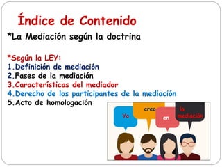 Índice de Contenido
*La Mediación según la doctrina
*Según la LEY:
1.Definición de mediación
2.Fases de la mediación
3.Características del mediador
4.Derecho de los participantes de la mediación
5.Acto de homologación
Yo
creo
en
la
mediación
 