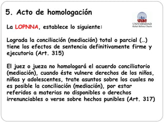 5. Acto de homologación
La LOPNNA, establece lo siguiente:
Lograda la conciliación (mediación) total o parcial (…)
tiene los efectos de sentencia definitivamente firme y
ejecutoria (Art. 315)
El juez o jueza no homologará el acuerdo conciliatorio
(mediación), cuando éste vulnere derechos de los niños,
niñas y adolescentes, trate asuntos sobre los cuales no
es posible la conciliación (mediación), por estar
referidos a materias no disponibles o derechos
irrenunciables o verse sobre hechos punibles (Art. 317)
 