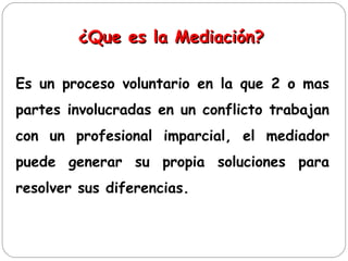 ¿Que es la Mediación?
¿Que es la Mediación?
Es un proceso voluntario en la que 2 o mas
partes involucradas en un conflicto trabajan
con un profesional imparcial, el mediador
puede generar su propia soluciones para
resolver sus diferencias.
 