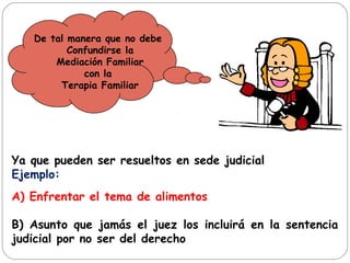 De tal manera que no debe
Confundirse la
Mediación Familiar
con la
Terapia Familiar
Ya que pueden ser resueltos en sede judicial
Ejemplo:
A) Enfrentar el tema de alimentos
B) Asunto que jamás el juez los incluirá en la sentencia
judicial por no ser del derecho
 