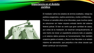 Importancia en el Ámbito
Jurídico
El mediador calma los estados de ánimos exaltados, rebaja los
pedidos exagerados, explica posiciones y recibe confidencias.
Produce un sensible alivio a los tribunales, pues muchos casos
se solucionan sin haber siquiera entrado dentro del sistema
federal judicial. Si bien es cierto que gran cantidad de casos,
aun antes de la mediación, se resolvían extrajudicialmente, el
solo hecho de iniciar un expediente producía todo un papeleo
y el sistema debía ponerse en funcionamiento. Esto también
ocasiona gastos al estado, y lleva a los tribunales a un estado
máximo de saturación, que perjudica a las otras causas que
deben continuar con el proceso.
 