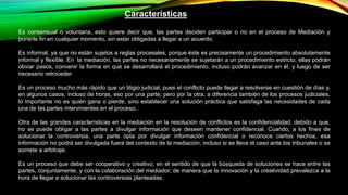 Características
Es consensual o voluntaria, esto quiere decir que, las partes deciden participar o no en el proceso de Mediación y
ponerle fin en cualquier momento, sin estar obligadas a llegar a un acuerdo.
Es informal, ya que no están sujetos a reglas procesales, porque éste es precisamente un procedimiento absolutamente
informal y flexible. En la mediación, las partes no necesariamente se sujetarán a un procedimiento estricto, ellas podrán
obviar pasos, convenir la forma en que se desarrollará el procedimiento, incluso podrán avanzar en él, y luego de ser
necesario retroceder.
Es un proceso mucho más rápido que un litigio judicial, pues el conflicto puede llegar a resolverse en cuestión de días y,
en algunos casos, incluso de horas, eso por una parte; pero por la otra, a diferencia también de los procesos judiciales,
lo importante no es quién gana o pierde, sino establecer una solución práctica que satisfaga las necesidades de cada
una de las partes intervinientes en el proceso.
Otra de las grandes características en la mediación en la resolución de conflictos es la confidencialidad, debido a que,
no se puede obligar a las partes a divulgar información que deseen mantener confidencial. Cuando, a los fines de
solucionar la controversia, una parte opta por divulgar información confidencial o reconoce ciertos hechos, esa
información no podrá ser divulgada fuera del contexto de la mediación, incluso si se lleva el caso ante los tribunales o se
somete a arbitraje.
Es un proceso que debe ser cooperativo y creativo, en el sentido de que la búsqueda de soluciones se hace entre las
partes, conjuntamente, y con la colaboración del mediador, de manera que la innovación y la creatividad prevalezca a la
hora de llegar a solucionar las controversias planteadas.
 
