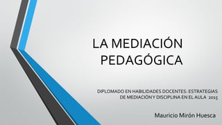 LA MEDIACIÓN
PEDAGÓGICA
DIPLOMADO EN HABILIDADES DOCENTES: ESTRATEGIAS
DE MEDIACIÓNY DISCIPLINA EN EL AULA 2015
Mauricio Mirón Huesca
 