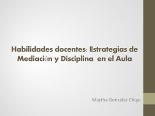 Habilidades docentes: Estrategias de
Mediación y Disciplina en el Aula
Martha González Chigo
 