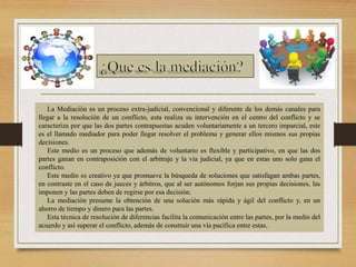 La Mediación es un proceso extra-judicial, convencional y diferente de los demás canales para
llegar a la resolución de un conflicto, esta realiza su intervención en el centro del conflicto y se
caracteriza por que las dos partes contrapuestas acuden voluntariamente a un tercero imparcial, este
es el llamado mediador para poder llegar resolver el problema y generar ellos mismos sus propias
decisiones.
Este medio es un proceso que además de voluntario es flexible y participativo, en que las dos
partes ganan en contraposición con el arbitraje y la vía judicial, ya que en estas uno solo gana el
conflicto.
Este medio es creativo ya que promueve la búsqueda de soluciones que satisfagan ambas partes,
en contraste en el caso de jueces y árbitros, que al ser autónomos forjan sus propias decisiones, las
imponen y las partes deben de regirse por esa decisión.
La mediación presume la obtención de una solución más rápida y ágil del conflicto y, en un
ahorro de tiempo y dinero para las partes.
Esta técnica de resolución de diferencias facilita la comunicación entre las partes, por la medio del
acuerdo y así superar el conflicto, además de construir una vía pacífica entre estas.
 