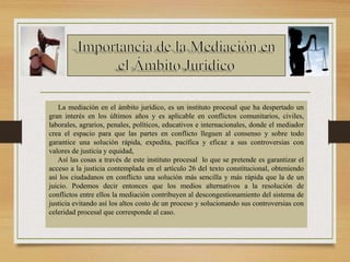 La mediación en el ámbito jurídico, es un instituto procesal que ha despertado un
gran interés en los últimos años y es aplicable en conflictos comunitarios, civiles,
laborales, agrarios, penales, políticos, educativos e internacionales, donde el mediador
crea el espacio para que las partes en conflicto lleguen al consenso y sobre todo
garantice una solución rápida, expedita, pacífica y eficaz a sus controversias con
valores de justicia y equidad,
Así las cosas a través de este instituto procesal lo que se pretende es garantizar el
acceso a la justicia contemplada en el artículo 26 del texto constitucional, obteniendo
así los ciudadanos en conflicto una solución más sencilla y más rápida que la de un
juicio. Podemos decir entonces que los medios alternativos a la resolución de
conflictos entre ellos la mediación contribuyen al descongestionamiento del sistema de
justicia evitando así los altos costo de un proceso y solucionando sus controversias con
celeridad procesal que corresponde al caso.
 