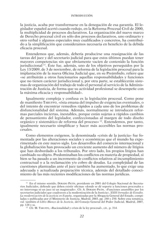 Introducción
22
la justicia, acaba por transformarse en la denegación de esa garantía. El le-
gislador español acertó cuando redujo, en la Reforma Procesal Civil de 2000,
la multiplicidad de procesos declarativos. La organización del nuevo marco
de Derecho procesal civil en sólo dos procesos declarativos, uno ordinario y
otro verbal y algunos especiales muy cualificados y concretos, ha contribui-
do a la simplificación que consideramos necesaria en beneficio de la debida
eficacia procesal.
Entendemos que, además, debería producirse una reasignación de las
tareas del juez y del secretario judicial para que estos últimos puedan tener
mayores competencias sin que obviamente vacíen de contenido la función
jurisdiccional 11
. Éste fue, además, uno de los objetivos perseguidos por la
Ley 13/2009, de 3 de noviembre, de reforma de la legislación procesal para la
implantación de la nueva Oficina Judicial que, en su Preámbulo, refiere que
«se atribuirán a otros funcionarios aquellas responsabilidades y funciones
que no tienen carácter jurisdiccional y, por otra parte, se establecerán siste-
mas de organización del trabajo de todo el personal al servicio de la Adminis-
tración de Justicia, de forma que su actividad profesional se desempeñe con
la máxima eficacia y responsabilidad».
Igualmente compleja y confusa es la legislación procesal. Como pone
de manifiesto Taruffo, «ésta emana del impulso de exigencias eventuales, o
del intento de encontrar remedios rápidos a cada uno de los problemas de
disfuncionalidad del sistema. Además, normalmente se introducen refor-
mas parciales inciertas, inestables, porque están sujetas a rápidos cambios
de pensamiento del legislador, confeccionadas al margen de todo diseño
orgánico y sistemático de reforma del proceso» 12
. Entendemos, por tanto,
igualmente necesario simplificar y hacer más accesibles las normas pro­
cesales.
Como elementos exógenos, la denominada «crisis de la justicia» fue fo-
mentada por las alteraciones sociales y económicas que el mundo ha expe-
rimentado en este nuevo siglo. Los desarrollos del comercio internacional y
la globalización han provocado un creciente aumento del número de litigios
que han desbordado a los tribunales. Por otro lado, los propios litigios han
cambiado su objeto. Predominaban los conflictos en materia de propiedad, si
bien se ha pasado a un incremento de conflictos relativos al incumplimiento
contractual o a la reclamación y/o cobro de deudas. La complejidad de las
cuestiones planteadas ante el juez también ha aumentado, lo que exige una
adecuada y actualizada preparación técnica, además del detallado conoci-
miento de las más recientes modificaciones de las normas jurídicas.
11 
En el mismo sentido, Dorado Picón, presidente en 2001 del Colegio Nacional de Secreta-
rios Judiciales, defiende que deben existir oficinas «donde se dé soporte a funciones procesales y
no intervenga ni un juez ni un magistrado». Cfr. A. Dorado Picón, «Funciones asumibles por los
secretarios judiciales que coadyuven a la modernización de la Justicia», XXIII Jornadas de Estudio.
La modernización de la justicia en España, organizadas por la Abogacía General del Estado, compi-
ladas y publicadas por el Ministerio de Justicia, Madrid, 2003, pp. 248 y 250. Sobre esta temática,
vid. también el Libro Blanco de la Justicia, del Consejo General del Poder Judicial, Madrid, 2007,
pp. 128 y ss.
12 
Cfr. M. Taruffo, «Racionalidad y crisis de la ley procesal», cit., p. 314.
03-INTRODUC.indd 22 19/2/13 11:19:14
 