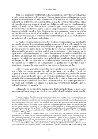Introducción
23
Ante este escenario problemático hay que reflexionar y buscar soluciones
a todo lo que acabamos de plantear. Uno de los caminos utilizados para con-
seguir estos objetivos ha sido el recurso a los medios extrajudiciales de re-
solución de conflictos. En la actualidad, la citada «crisis de la justicia» sigue
siendo el motor que se encuentra detrás del desarrollo que los citados medios
están sufriendo en los últimos años. Sin embargo, creemos que el poder polí-
tico no debe considerarlos como la única vía para reducir la saturación de los
órganos jurisdiccionales. Esta disminución será una consecuencia inevitable
de la utilización de los citados medios, pero, sin duda, no deberá constituir el
objetivo primordial, ni el criterio dominante de las políticas de los Gobiernos
en relación a los medios extrajudiciales 13
.
De hecho, no propugnamos que los medios extrajudiciales de resolución
de conflictos sean fomentados como bálsamos para los problemas de la jus-
ticia, sino como medios con especificidades propias que las partes escogen
por considerarlos como la mejor forma de resolver sus disputas. Así, la im-
plementación de estos medios tendrá que sustentarse en las ventajas de su
aplicación, además de tener en cuenta la creciente reivindicación de los ciu-
dadanos en resolver por sí mismos sus propias disputas 14
. Uno de los ele-
mentos esenciales de los medios extrajudiciales es, en efecto, la participación
de las partes. Si, por ejemplo, en el arbitraje esta intervención se verifica en
la elección de los árbitros, en la mediación las partes no sólo pueden elegir el
mediador, sino que la solución tiene que ser acordada por ambas.
Esta creciente contribución de las partes en la resolución de sus conflic-
tos refleja una nueva perspectiva del propio concepto de «hacer justicia».
Algunos autores hablan, en este sentido, de derechos procesales de tercera
generación, defendiendo que, si en términos materiales han surgido nuevos
derechos humanos como el medio ambiente, la genética, los media, también
en términos procesales el derecho a la información, a la participación en la
decisión del conflicto y el acceso a la justicia, constituirían derechos proce-
sales de tercera generación 15
.
Independientemente de la perspectiva doctrinal adoptada, lo que consi-
deramos evidente es que los medios extrajudiciales de resolución de conflic-
13 
A este respecto Taruffo construye una interesante tesis basada en el pensamiento de que
«se la giustizia pubblica non è accessibile e non è eficiente, ciò non solo comporta una gravissima vio-
lazione delle garanzie constituzionale, ma trasforma le alternative in remedi necessari ed inevitabili,
non più oggetto di una scelta libera e discrezionale delle parti». Así, para este autor, si los tribunales
no son medios eficaces de resolución de conflictos, entonces tendrá que haber una alternativa que
por ser mejor pasará a constituir la vía principal, transformándose el sistema judicial en la alter-
nativa a las alternativas. Cfr. M. Taruffo, «Un’alternativa alle alternative: modelli di risoluzione dei
conflitti», Revista de Processo, año 32, núm. 152, Instituto Brasileiro de Direito Processual (IBDP),
octubre de 2007, p. 331.
14 
En este sentido, V. Vigoriti señala que: «Delays and costs are important factors, however,
significantly, the search for and growing popularity of ADR is also spurred by the common desire to
have greater involvement in the actual process of resolution - access to justice in terms of the shared
conduct of a dispute, both at a substantial as well as at a procedure level». Cfr. V. Vigoriti, «Access to
Justice, ADR, Perspectives», Anuario de Justicia Alternativa, núm. 9, Barcelona, 2008, p. 119.
15 
Cfr. V. P. da Silva, «The Aahrus Convention: a “bridge” to a better environment», Revista Jurídi-
ca do Urbanismo e do Ambiente, núms. 18-19, Almedina, Coimbra, diciembre 2002/junio 2003, p. 134.
03-INTRODUC.indd 23 19/2/13 11:19:14
 