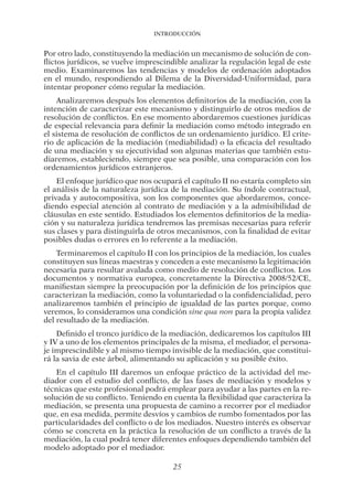 Introducción
25
Por otro lado, constituyendo la mediación un mecanismo de solución de con-
flictos jurídicos, se vuelve imprescindible analizar la regulación legal de este
medio. Examinaremos las tendencias y modelos de ordenación adoptados
en el mundo, respondiendo al Dilema de la Diversidad-Uniformidad, para
intentar proponer cómo regular la mediación.
Analizaremos después los elementos definitorios de la mediación, con la
intención de caracterizar este mecanismo y distinguirlo de otros medios de
resolución de conflictos. En ese momento abordaremos cuestiones jurídicas
de especial relevancia para definir la mediación como método integrado en
el sistema de resolución de conflictos de un ordenamiento jurídico. El crite-
rio de aplicación de la mediación (mediabilidad) o la eficacia del resultado
de una mediación y su ejecutividad son algunas materias que también estu-
diaremos, estableciendo, siempre que sea posible, una comparación con los
ordenamientos jurídicos extranjeros.
El enfoque jurídico que nos ocupará el capítulo II no estaría completo sin
el análisis de la naturaleza jurídica de la mediación. Su índole contractual,
privada y autocompositiva, son los componentes que abordaremos, conce-
diendo especial atención al contrato de mediación y a la admisibilidad de
cláusulas en este sentido. Estudiados los elementos definitorios de la media-
ción y su naturaleza jurídica tendremos las premisas necesarias para referir
sus clases y para distinguirla de otros mecanismos, con la finalidad de evitar
posibles dudas o errores en lo referente a la mediación.
Terminaremos el capítulo II con los principios de la mediación, los cuales
constituyen sus líneas maestras y conceden a este mecanismo la legitimación
necesaria para resultar avalada como medio de resolución de conflictos. Los
documentos y normativa europea, concretamente la Directiva 2008/52/CE,
manifiestan siempre la preocupación por la definición de los principios que
caracterizan la mediación, como la voluntariedad o la confidencialidad, pero
analizaremos también el principio de igualdad de las partes porque, como
veremos, lo consideramos una condición sine qua non para la propia validez
del resultado de la mediación.
Definido el tronco jurídico de la mediación, dedicaremos los capítulos III
y IV a uno de los elementos principales de la misma, el mediador, el persona-
je imprescindible y al mismo tiempo invisible de la mediación, que constitui-
rá la savia de este árbol, alimentando su aplicación y su posible éxito.
En el capítulo III daremos un enfoque práctico de la actividad del me-
diador con el estudio del conflicto, de las fases de mediación y modelos y
técnicas que este profesional podrá emplear para ayudar a las partes en la re-
solución de su conflicto. Teniendo en cuenta la flexibilidad que caracteriza la
mediación, se presenta una propuesta de camino a recorrer por el mediador
que, en esa medida, permite desvíos y cambios de rumbo fomentados por las
particularidades del conflicto o de los mediados. Nuestro interés es observar
cómo se concreta en la práctica la resolución de un conflicto a través de la
mediación, la cual podrá tener diferentes enfoques dependiendo también del
modelo adoptado por el mediador.
03-INTRODUC.indd 25 19/2/13 11:19:14
 