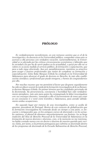 13
Prólogo
Es verdaderamente reconfortante, en este tortuoso camino que es el de la
investigación y la docencia en la Universidad pública, comprobar cómo aún se
acercan a ella personas con verdadera vocación. Lamentablemente, la Univer-
sidad se ve afectada por las críticas circunstancias económicas y laborales que
la sociedad a la que ha de servir padece en la actualidad, y quizá por ello no se
valore en su justa medida el servicio público, de formación y capacitación, que
pese a todo sigue ofreciendo. Aun así, paradójicamente, mantiene su atractivo
para acoger a futuros profesionales que tratan de completar su formación y
especialización. Cátia Sofia Marques Cebola ha confiado en la Universidad de
Salamanca para alcanzar el grado de doctora en Derecho, la más alta cualifi-
cación científica y profesional que puede otorgarse, y hemos de congratularnos
por ello.
Por muchas razones que me permitirá el lector que desgrane seguidamente
ha sido un placer asumir la tutela de la formación investigadora de la ya flaman-
te doctora Marques Cebola. En primer término por las cualidades personales de
la doctoranda. Su perseverancia, constancia y humildad han sido verdadera-
mente ejemplares, más aún para quien ha compaginado la labor investigadora
con sus encargos docentes, sumando a ello el inconveniente de tener que estar
en un constante ir y venir entre Coimbra y Salamanca, para atender debida-
mente ambas ocupaciones.
En segundo lugar por tratarse de una investigadora, como se acaba de
apuntar, procedente de Portugal. Dentro de este contexto de globalización que
la formación investigadora ha tomando desde un tiempo a esta parte, es fre-
cuente y enriquecedor que, en los antiguos cursos de doctorado y en los actua-
les másteres, el plantel de alumnos mayoritariamente sea foráneo. La ya larga
tradición del Área de Derecho Procesal de la Universidad de Salamanca en la
formación de nuevos doctores y doctoras, creo, si la memoria no me traiciona,
no había contado nunca con un doctor o doctora de nuestro querido país veci-
no. Cátia, por tanto, es la primera portuguesa que culmina su doctorado dentro
de los programas de doctorado de la Escuela Salmantina de Derecho Procesal,
02-PROLOGO.indd 13 19/2/13 11:18:25
 
