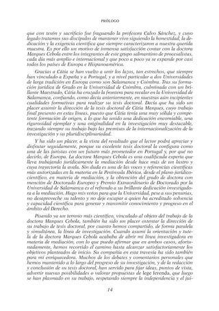 Prólogo
14
que con tesón y sacrificio fue fraguando la profesora Calvo Sánchez, y cuyo
legado tratamos sus discípulos de mantener vivo siguiendo la honestidad, la de-
dicación y la exigencia científica que siempre caracterizaron a nuestra querida
maestra. Es por ello un motivo de inmensa satisfacción contar con la doctora
Marques Cebola entre los integrantes de este grupo salmantino de procesalistas,
cada día más amplio e internacional y que poco a poco ya se expande por casi
todos los países de Europa e Hispanoamérica.
Gracias a Cátia se han vuelto a unir los lazos, tan estrechos, que siempre
han vinculado a España y a Portugal, y a nivel particular a dos Universidades
de larga tradición en Europa como son Salamanca y Coimbra. Tras su forma-
ción jurídica de Grado en la Universidad de Coimbra, culminada con un bri-
llante Maestrado, Cátia ha cruzado la frontera para recalar en la Universidad de
Salamanca, confiando, como decía anteriormente, en nuestras aún incipientes
cualidades formativas para realizar su tesis doctoral. Decía que ha sido un
placer asumir la dirección de la tesis doctoral de Cátia Marques, cuyo trabajo
final presento en estas líneas, puesto que Cátia tenía una muy sólida y compe-
tente formación de origen, a lo que ha unido una dedicación encomiable, una
rigurosidad ejemplar y una originalidad en la investigación muy destacable,
trazando siempre su trabajo bajo las premisas de la internacionalización de la
investigación y su pluridisciplinariedad.
Y ha sido un placer, a la vista del resultado que el lector podrá apreciar y
disfrutar seguidamente, porque su excelente tesis doctoral la configura como
una de las juristas con un futuro más prometedor en Portugal y, por qué no
decirlo, de Europa. La doctora Marques Cebola es una cualificada experta que
lleva trabajando jurídicamente la mediación desde hace más de un lustro y
cuya trayectoria la avala. Sin duda es una de las voces y referencias científicas
más autorizadas en la materia en la Península Ibérica, desde el plano jurídico-
científico, en materia de mediación, y la obtención del grado de doctora con
mención de Doctorado Europeo y Premio Extraordinario de Doctorado por la
Universidad de Salamanca es el refrendo a su brillante dedicación investigado-
ra a la mediación. Hago mis votos para que la Universidad, pese a sus penurias,
no desaproveche su talento y no deje escapar a quien ha acreditado solvencia
y capacidad científica para generar y transmitir conocimiento y progreso en el
ámbito del Derecho.
Pisando ya un terreno más científico, vinculado al objeto del trabajo de la
doctora Marques Cebola, también ha sido un placer ostentar la dirección de
su trabajo de tesis doctoral, por cuanto hemos compartido, de forma paralela
y simultánea, la línea de investigación. Cuando asumí la orientación y tute-
la de la doctora Marques Cebola acababa de abrir mi línea investigadora en
materia de mediación, con lo que puedo afirmar que en ambos casos, afortu-
nadamente, hemos recorrido el camino hasta alcanzar satisfactoriamente los
objetivos planteados de inicio. Su compañía en esta travesía ha sido también
para mí enriquecedora. Muchos de los debates y comentarios personales que
hemos mantenido a lo largo del progreso de su investigación, y de la redacción
y conclusión de su tesis doctoral, han servido para fijar ideas, puntos de vista,
advertir nuevas posibilidades o valorar propuestas de lege ferenda, que luego
se han plasmado en su trabajo, respetando siempre la independencia y el jui-
02-PROLOGO.indd 14 19/2/13 11:18:25
 