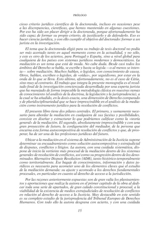 Prólogo
15
cioso criterio jurídico científico de la doctoranda, incluso en ocasiones pese
a las discrepancias, científicas, que hemos mantenido en algunas cuestiones.
Por eso ha sido un placer dirigir a la doctoranda, porque afortunadamente ha
sido capaz de formar su propio criterio, de justificarlo y de defenderlo. Eso es
hacer ciencia jurídica, y con ello cumplir el objetivo del doctorado: formar a un
jurista en la investigación.
El tema que la doctoranda eligió para su trabajo de tesis doctoral no podía
ser más acertado tanto en aquel momento como en la actualidad, y no sólo,
y este es otro de los aciertos, para Portugal o España, sino a nivel global para
cualquiera de los países con sistemas jurídicos modernos y democráticos. La
mediación es un tema que está de moda. No cabe duda. Desde casi todos los
ámbitos del Derecho se habla, se escribe y hasta se legisla —o al menos se inten-
ta— sobre mediación. Muchos hablan, o legislan, con conocimiento de causa.
Otros, hablan, escriben o legislan, de «oídas», por seguidismo, por estar en la
onda de lo que se lleva. Esto último, afortunadamente, no es el caso de Cátia,
sino muy al contrario. El trabajo que integra la presente monografía es el resul-
tado final de la investigación concienzuda desarrollada por una experta jurista
que ha manejado de forma impecable la metodología clásica en nuestras ramas
de conocimiento (el análisis de la doctrina, la legislación y la jurisprudencia), a
la cual se ha añadido, en la dosis exacta, una dimensión de Derecho comparado
y de pluridisciplinariedad que se hace imprescindible en el análisis de la media-
ción como instrumento jurídico para la resolución de conflictos.
El presente libro tiene dos pilares centrales. El primero, y sumamente nece-
sario para abordar la mediación en cualquiera de sus facetas y posibilidades,
consiste en diseñar y estructurar lo que podríamos calificar como la «teoría
general» de la mediación. El segundo, absolutamente imprescindible y con una
gran proyección de futuro, la configuración del mediador, de la persona que
encarna esta forma autocompositiva de resolución de conflictos y que, de pros-
perar, ha de ser una de las profesiones jurídicas del futuro.
Ubicar a la mediación en el sistema de Administración de la Justicia supone
determinar su encuadramiento como solución autocompositiva y extrajudicial
de disputas, conflictos y litigios. La autora, con una cuidada sistemática, dis-
pone de inicio la vertiente más procesal de la mediación dentro de los sistemas
generales de resolución de conflictos, así como su progresión dentro de los deno-
minados Alternative Dispute Resolution (ADR), tanto histórico-temporalmente
como territorialmente. Ese bagaje de conocimientos, información y datos ju-
rídicos es necesario para acometer uno de los elementos claves que el estudio
de la mediación demanda: su ajuste y acomodo a los derechos fundamentales
procesales, en particular en cuanto al derecho de acceso a la jurisdicción.
Por las razones anteriormente expuestas son de gran valía los planteamien-
tos y aportaciones que realiza la autora en el primer capítulo de la obra al dedi-
car toda una serie de apartados, de gran calado constitucional y procesal, a la
viabilidad de la existencia de medios extrajudiciales de resolución de conflictos
en relación al derecho de acceso a la Justicia. Muy destacable en este sentido
es su completo estudio de la jurisprudencia del Tribunal Europeo de Derechos
Humanos. Con todo ello la autora desgrana con acierto, y con una cuidada
02-PROLOGO.indd 15 19/2/13 11:18:25
 