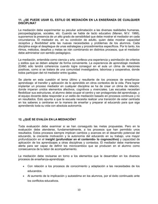 10
11. ¿SE PUEDE USAR EL ESTILO DE MEDIACIÓN EN LA ENSEÑANZA DE CUALQUIER
DISCIPLINA?
La mediación debe experimentar su peculiar aclimatación a las diversas realidades humanas,
psicopedagógicas, sociales, etc. Cuando se habla de tacto educativo (Manen, M.V. 1988),
suponemos la presencia de un alto grado de sensibilidad que debe mostrar el mediador en cada
circunstancia. El mediador es, en su condición de adulto, quien debe mostrar capacidad
receptiva y flexibilidad ante las nuevas necesidades y problemas de los alumnos. Cada
disciplina exige el despliegue de unas estrategias y procedimientos específicos. Por lo tanto, los
ritmos, métodos, desafíos y metas se irán combinando en distintos procesos, que el mediador
debe administrar con sentido pedagógico.
La mediación, entendida como ciencia y arte, conlleva una experiencia y asimilación de criterios
y estilos que se deben adaptar de forma conveniente. La experiencia de aprendizaje mediado
(EAM) sólo tendrá coherencia cuando logre conseguir en el aula un clima de relaciones
positivas, como si se tratara de una comunidad investigadora, laboriosa y cooperativa, donde
todos participan del rol mediador entre iguales.
Se plante en esta cuestión el tema último y resultante de los procesos de enseñanza-
aprendizaje: el transfer y aplicación de lo aprendido en otros contextos de la vida. Para lograr
implantar un proceso mediador en cualquier disciplina se ha de crear un clima de relación,
donde imperan unidos elementos afectivos, cognitivos y vivenciales. Las escuelas necesitan
flexibilizar sus estructuras, el alumno debe ocupar el centro y ser protagonista del aprendizaje, y
el equipo docente debe responder a un estilo de mediación basado en procesos continuos y no
en resultados. Esto apunta a que la escuela necesita realizar una transición de estar centrada
en los saberes a centrarse en la manera de enseñar y preparar al educando para que siga
aprendiendo toda su vida con absoluta autonomía.
12. ¿QUÉ SE EVALÚA EN LA MEDIACIÓN?
Toda evaluación debe examinar si se han conseguido las metas propuestas. Pero en la
evaluación debe atenderse, fundamentalmente, a los procesos que han permitido unos
resultados. Estos procesos siempre implican cambios y avances en el desarrollo potencial del
educando, la creciente motivación y la autonomía del educando en su trabajo, una mayor
profundización en el insight (profundizar en el contenido- lo cognoscitivo) y capacidad de
aplicación de los aprendizajes a otras disciplinas y contextos. El mediador debe mantenerse
alerta para ser capaz de definir los microcambios que se producen en el alumno como
consecuencia de tu labor de acompañamiento.
La mediación debe revisarse en torno a los elementos que la desarrollan en los diversos
procesos de enseñanza-aprendizaje:
Con relación a los procesos de conocimiento y adaptación a las necesidades de los
educandos.
Al aumento de la implicación y autoestima en los alumnos, por el éxito continuado ante
los conflictos educativos.
 