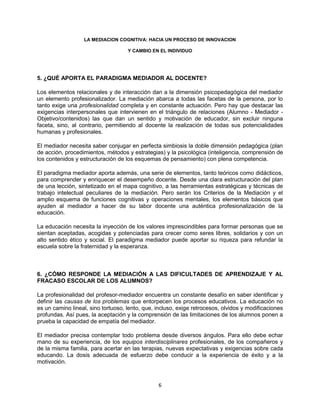 6
LA MEDIACION COGNITIVA: HACIA UN PROCESO DE INNOVACION
Y CAMBIO EN EL INDIVIDUO
5. ¿QUÉ APORTA EL PARADIGMA MEDIADOR AL DOCENTE?
Los elementos relacionales y de interacción dan a la dimensión psicopedagógica del mediador
un elemento profesionalizador. La mediación abarca a todas las facetas de la persona, por lo
tanto exige una profesionalidad completa y en constante actuación. Pero hay que destacar las
exigencias interpersonales que intervienen en el triángulo de relaciones (Alumno - Mediador -
Objetivo/contenidos) las que dan un sentido y motivación de educador, sin excluir ninguna
faceta, sino, al contrario, permitiendo al docente la realización de todas sus potencialidades
humanas y profesionales.
El mediador necesita saber conjugar en perfecta simbiosis la doble dimensión pedagógica (plan
de acción, procedimientos, métodos y estrategias) y la psicológica (inteligencia, comprensión de
los contenidos y estructuración de los esquemas de pensamiento) con plena competencia.
El paradigma mediador aporta además, una serie de elementos, tanto teóricos como didácticos,
para comprender y enriquecer el desempeño docente. Desde una clara estructuración del plan
de una lección, sintetizado en el mapa cognitivo, a las herramientas estratégicas y técnicas de
trabajo intelectual peculiares de la mediación. Pero serán los Criterios de la Mediación y el
amplio esquema de funciones cognitivas y operaciones mentales, los elementos básicos que
ayuden al mediador a hacer de su labor docente una auténtica profesionalización de la
educación.
La educación necesita la inyección de los valores imprescindibles para formar personas que se
sientan aceptadas, acogidas y potenciadas para crecer como seres libres, solidarios y con un
alto sentido ético y social. El paradigma mediador puede aportar su riqueza para refundar la
escuela sobre la fraternidad y la esperanza.
6. ¿CÓMO RESPONDE LA MEDIACIÓN A LAS DIFICULTADES DE APRENDIZAJE Y AL
FRACASO ESCOLAR DE LOS ALUMNOS?
La profesionalidad del profesor-mediador encuentra un constante desafío en saber identificar y
definir las causas de los problemas que entorpecen los procesos educativos. La educación no
es un camino lineal, sino tortuoso, lento, que, incluso, exige retrocesos, olvidos y modificaciones
profundas. Así pues, la aceptación y la comprensión de las limitaciones de los alumnos ponen a
prueba la capacidad de empatía del mediador.
El mediador precisa contemplar todo problema desde diversos ángulos. Para ello debe echar
mano de su experiencia, de los equipos interdisciplinares profesionales, de los compañeros y
de la misma familia, para acertar en las terapias, nuevas expectativas y exigencias sobre cada
educando. La dosis adecuada de esfuerzo debe conducir a la experiencia de éxito y a la
motivación.
 