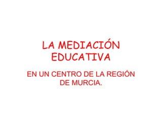 LA MEDIACIÓN
EDUCATIVA
EN UN CENTRO DE LA REGIÓN
DE MURCIA.
 