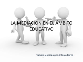 LA MEDIACIÓN EN EL ÁMBITO
EDUCATIVO
Trabajo realizado por Antonio Barba
 