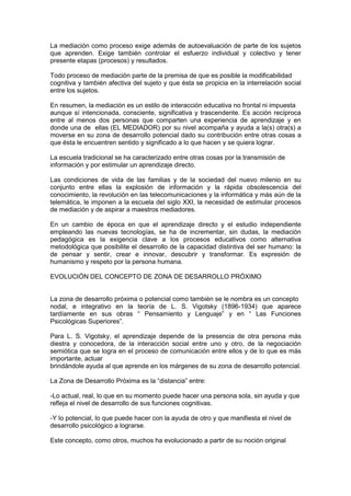 La mediación como proceso exige además de autoevaluación de parte de los sujetos
que aprenden. Exige también controlar el esfuerzo individual y colectivo y tener
presente etapas (procesos) y resultados.

Todo proceso de mediación parte de la premisa de que es posible la modificabilidad
cognitiva y también afectiva del sujeto y que ésta se propicia en la interrelación social
entre los sujetos.

En resumen, la mediación es un estilo de interacción educativa no frontal ni impuesta
aunque sí intencionada, consciente, significativa y trascendente. Es acción recíproca
entre al menos dos personas que comparten una experiencia de aprendizaje y en
donde una de ellas (EL MEDIADOR) por su nivel acompaña y ayuda a la(s) otra(s) a
moverse en su zona de desarrollo potencial dado su contribución entre otras cosas a
que ésta le encuentren sentido y significado a lo que hacen y se quiera lograr.

La escuela tradicional se ha caracterizado entre otras cosas por la transmisión de
información y por estimular un aprendizaje directo.

Las condiciones de vida de las familias y de la sociedad del nuevo milenio en su
conjunto entre ellas la explosión de información y la rápida obsolescencia del
conocimiento, la revolución en las telecomunicaciones y la informática y más aún de la
telemática, le imponen a la escuela del siglo XXI, la necesidad de estimular procesos
de mediación y de aspirar a maestros mediadores.

En un cambio de época en que el aprendizaje directo y el estudio independiente
empleando las nuevas tecnologías, se ha de incrementar, sin dudas, la mediación
pedagógica es la exigencia clave a los procesos educativos como alternativa
metodológica que posibilite el desarrollo de la capacidad distintiva del ser humano: la
de pensar y sentir, crear e innovar, descubrir y transformar. Es expresión de
humanismo y respeto por la persona humana.

EVOLUCIÓN DEL CONCEPTO DE ZONA DE DESARROLLO PRÓXIMO


La zona de desarrollo próxima o potencial como también se le nombra es un concepto
nodal, e integrativo en la teoría de L. S. Vigotsky (1896-1934) que aparece
tardíamente en sus obras “ Pensamiento y Lenguaje” y en “ Las Funciones
Psicológicas Superiores”.

Para L. S. Vigotsky, el aprendizaje depende de la presencia de otra persona más
diestra y conocedora, de la interacción social entre uno y otro, de la negociación
semiótica que se logra en el proceso de comunicación entre ellos y de lo que es más
importante, actuar
brindándole ayuda al que aprende en los márgenes de su zona de desarrollo potencial.

La Zona de Desarrollo Próxima es la “distancia” entre:

-Lo actual, real, lo que en su momento puede hacer una persona sola, sin ayuda y que
refleja el nivel de desarrollo de sus funciones cognitivas.

-Y lo potencial, lo que puede hacer con la ayuda de otro y que manifiesta el nivel de
desarrollo psicológico a lograrse.

Este concepto, como otros, muchos ha evolucionado a partir de su noción original
 