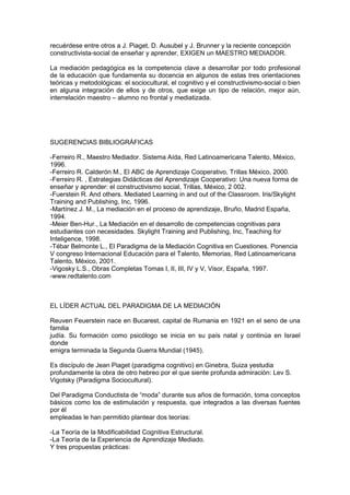 recuérdese entre otros a J. Piaget, D. Ausubel y J. Brunner y la reciente concepción
constructivista-social de enseñar y aprender, EXIGEN un MAESTRO MEDIADOR.

La mediación pedagógica es la competencia clave a desarrollar por todo profesional
de la educación que fundamenta su docencia en algunos de estas tres orientaciones
teóricas y metodológicas: el sociocultural, el cognitivo y el constructivismo-social o bien
en alguna integración de ellos y de otros, que exige un tipo de relación, mejor aún,
interrelación maestro – alumno no frontal y mediatizada.




SUGERENCIAS BIBLIOGRÁFICAS

-Ferreiro R., Maestro Mediador. Sistema Aída, Red Latinoamericana Talento, México,
1996.
-Ferreiro R. Calderón M., El ABC de Aprendizaje Cooperativo, Trillas México, 2000.
-Ferreiro R. , Estrategias Didácticas del Aprendizaje Cooperativo: Una nueva forma de
enseñar y aprender: el constructivismo social, Trillas, México, 2 002.
-Fuerstein R. And others. Mediated Learning in and out of the Classroom. Iris/Skylight
Training and Publishing, Inc, 1996.
-Martínez J. M., La mediación en el proceso de aprendizaje, Bruño, Madrid España,
1994.
-Meier Ben-Hur., La Mediación en el desarrollo de competencias cognitivas para
estudiantes con necesidades. Skylight Training and Publishing, Inc, Teaching for
Inteligence, 1998.
-Tébar Belmonte L., El Paradigma de la Mediación Cognitiva en Cuestiones. Ponencia
V congreso Internacional Educación para el Talento, Memorias, Red Latinoamericana
Talento, México, 2001.
-Vigosky L.S., Obras Completas Tomas I, II, III, IV y V, Visor, España, 1997.
-www.redtalento.com



EL LÍDER ACTUAL DEL PARADIGMA DE LA MEDIACIÓN

Reuven Feuerstein nace en Bucarest, capital de Rumania en 1921 en el seno de una
familia
judía. Su formación como psicólogo se inicia en su país natal y continúa en Israel
donde
emigra terminada la Segunda Guerra Mundial (1945).

Es discípulo de Jean Piaget (paradigma cognitivo) en Ginebra, Suiza yestudia
profundamente la obra de otro hebreo por el que siente profunda admiración: Lev S.
Vigotsky (Paradigma Sociocultural).

Del Paradigma Conductista de “moda” durante sus años de formación, toma conceptos
básicos como los de estimulación y respuesta, que integrados a las diversas fuentes
por él
empleadas le han permitido plantear dos teorías:

-La Teoría de la Modificabilidad Cognitiva Estructural.
-La Teoría de la Experiencia de Aprendizaje Mediado.
Y tres propuestas prácticas:
 