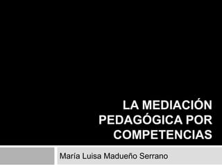 LA MEDIACIÓN
PEDAGÓGICA POR
COMPETENCIAS
María Luisa Madueño Serrano

 