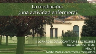 II JORNADES DIALOGANT AMB LES TEORIES
Universitat de Lleida
16/12/16
Maite Matas: enfermera i mediadora
La mediación:La mediación:
¿una actividad enfermera?¿una actividad enfermera?
 