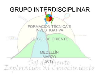 GRUPO INTERDISCIPLINAR

    FORMACIÓN TÉCNICA E
       INVESTIGATIVA

     I.E. SOL DE ORIENTE


         MEDELLÍN
          MARZO
           2012
 