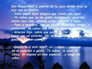 Don Roque tocó la puerta de la casa donde vivía su
hijo con su familia.
- ¡Hola papá! ¡Qué milagro que vienes por aquí!
- Ya sabes que no me gusta molestarte, pero me
siento muy solo, además estoy cansado y viejo.
- Pues a nosotros, nos da mucho gusto que vengas a
visitarnos, ya sabes que esta es tu casa.
- Gracias hijo, sabía que podía contar contigo ,pero
temía ser un estorbo. No te molestaría que me
quedara a vivir contigo?

¿Quedarte a vivir aquí?, sí... claro... pero no
se si estarías a gusto. Tú sabes, la casa es
chica, mi esposa es muy especial...y luego los
niños..
 