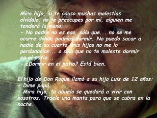 Mira hijo, si te causo muchas molestias
 olvídalo, no te preocupes por mí, alguien me
 tenderá la mano.
 - No padre no es eso, sólo que... no se me
 ocurre dónde podrías dormir. No puedo sacar a
 nadie de su cuarto, mis hijos no me lo
 perdonarían... o sólo que no te moleste dormir
 en el patio...
 - ¿Dormir en el patio? Está bien.

El hijo de Don Roque llamó a su hijo Luis de 12 años:
- Dime papá.
- Mira hijo, tu abuelo se quedará a vivir con
nosotros. Tráele una manta para que se cubra en la
noche.
 