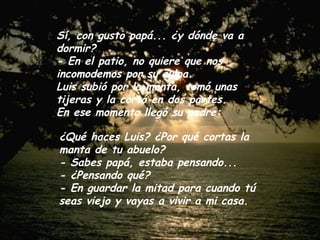 Sí, con gusto papá... ¿y dónde va a
dormir?
- En el patio, no quiere que nos
incomodemos por su culpa.
Luis subió por la manta, tomó unas
tijeras y la cortó en dos partes.
En ese momento llegó su padre:

¿Qué haces Luis? ¿Por qué cortas la
manta de tu abuelo?
- Sabes papá, estaba pensando...
- ¿Pensando qué?
- En guardar la mitad para cuando tú
seas viejo y vayas a vivir a mi casa.
 