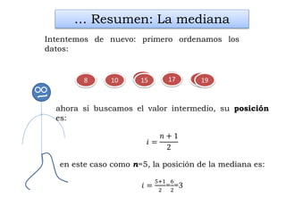 819 15
… Resumen: La mediana
Intentemos de nuevo: primero ordenamos los
datos:
1710 1915 17108
ahora sí buscamos el valor intermedio, su posición
es:
𝑖 =
𝑛 + 1
2
en este caso como n=5, la posición de la mediana es:
𝑖 =
5+1
2
=
6
2
=3
 