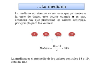 2018 19
…La mediana
La mediana no siempre es un valor que pertenece a
la serie de datos, esto ocurre cuando n es par,
entonces hay que promediar los valores centrales,
por ejemplo para los valores:
1
𝑀𝑒𝑑𝑖𝑎𝑛𝑎 =
18 + 19
2
= 18,5
La mediana es el promedio de los valores centrales 18 y 19,
esto da 18,5
 