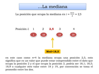 2018 19
en este caso como n=4 la mediana ocupa una posición 2,5, esto
significa que es un valor que puede estar comprendido entre el dato que
ocupa la posición 2 y el que ocupa la posición 3, podría ser 18,1; 18,5;
18,9 o cualquier otro valor entre 18 y 19, por convención se toma el
promedio entre los dos.
…La mediana
La posición que ocupa la mediana es 𝑖 =
4+1
2
= 2,5
Med=18,5
Posición i: 1 2 2,5 3 4
1
 