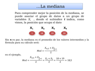 2018 19
Sin n es par, la mediana es el promedio de los valores intermedios y la
fórmula para su cálculo será:
𝑀𝑒𝑑 =
𝑋 𝑛/2 + 𝑋 𝑛
2+1
2
en el ejemplo,
𝑀𝑒𝑑 =
𝑋4/2 + 𝑋4
2+1
2
=
𝑋2 + 𝑋3
2
=
18 + 19
2
= 18,5
…La mediana
Para comprender mejor la posición de la mediana, se
puede asociar el grupo de datos a un grupo de
variables Xi , donde el subíndice i indica, como
vimos, la posición que ocupa el dato
X1 X2 X3 X4
1
 