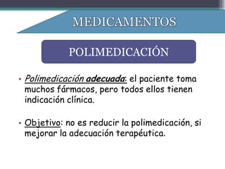 POLIMEDICACIÓN

• Polimedicación adecuada: el paciente toma
  muchos fármacos, pero todos ellos tienen
  indicación clínica.

• Objetivo: no es reducir la polimedicación, si
  mejorar la adecuación terapéutica.
 