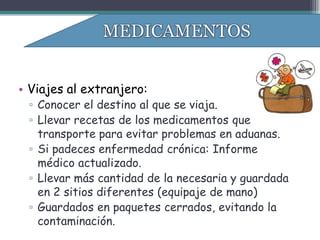 • Viajes al extranjero:
 ▫ Conocer el destino al que se viaja.
 ▫ Llevar recetas de los medicamentos que
   transporte para evitar problemas en aduanas.
 ▫ Si padeces enfermedad crónica: Informe
   médico actualizado.
 ▫ Llevar más cantidad de la necesaria y guardada
   en 2 sitios diferentes (equipaje de mano)
 ▫ Guardados en paquetes cerrados, evitando la
   contaminación.
 