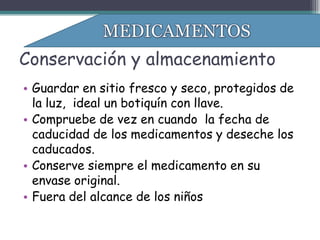 Conservación y almacenamiento
• Guardar en sitio fresco y seco, protegidos de
  la luz, ideal un botiquín con llave.
• Compruebe de vez en cuando la fecha de
  caducidad de los medicamentos y deseche los
  caducados.
• Conserve siempre el medicamento en su
  envase original.
• Fuera del alcance de los niños
 
