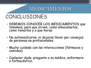 CONCLUSIONES
• DEBEMOS CONOCER LOS MEDICAMENTOS que
  tomamos, para que sirven, como almacenarlos,
  como tomarlos y a que horas.

• No automedicarse, ni dejarse llevar por consejos
  de personas no profesionales.

• Mucho cuidado con las interacciones (fármacos y
  comidas).

• Cualquier duda, pregunte a su médico, enfermera
  o farmacéutico.
 