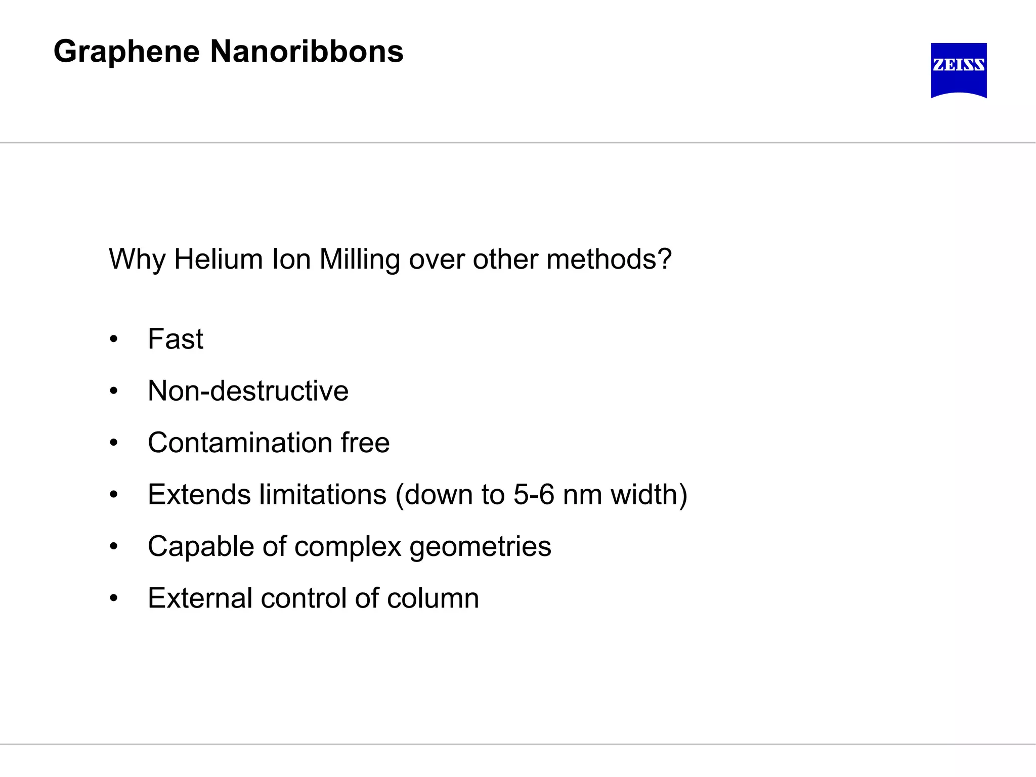 Graphene Nanoribbons
Why Helium Ion Milling over other methods?
• Fast
• Non-destructive
• Contamination free
• Extends limitations (down to 5-6 nm width)
• Capable of complex geometries
• External control of column
 