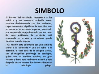 SIMBOLOEl baston del esculapio representa a los médicos y su hermosa profesión como relación desinteresada con los pacientes, cuyos elementos significan la vara fina con un nudo en el extremo superior, rematado por un pseudo espejo formado por un ramo de uvas estilizado; la serpiente está enroscada en la vara y su cabeza queda frente al pseudo espejo. Así mismo, está adornado por una rama de laurel a la izquierda y una de roble a la derecha, el cual data de la antigua Grecia, con el magnífico personaje de Esculapio, quien fue un médico notable, de gran respeto y fama que realmente existió, y que después de su muerte fue inmortalizado en la mitología griega.