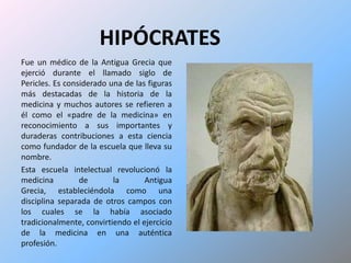 HIPÓCRATESFue un médico de la Antigua Grecia que ejerció durante el llamado siglo de Pericles. Es considerado una de las figuras más destacadas de la historia de la medicina y muchos autores se refieren a él como el «padre de la medicina» en reconocimiento a sus importantes y duraderas contribuciones a esta ciencia como fundador de la escuela que lleva su nombre. Esta escuela intelectual revolucionó la medicina de la Antigua Grecia, estableciéndola como una disciplina separada de otros campos con los cuales se la había asociado tradicionalmente, convirtiendo el ejercicio de la medicina en una auténtica profesión.