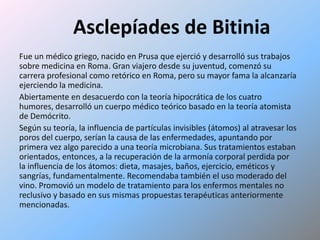 Asclepíades de BitiniaFue un médico griego, nacido en Prusa que ejerció y desarrolló sus trabajos sobre medicina en Roma. Gran viajero desde su juventud, comenzó su carrera profesional como retórico en Roma, pero su mayor fama la alcanzaría ejerciendo la medicina.Abiertamente en desacuerdo con la teoría hipocrática de los cuatro humores, desarrolló un cuerpo médico teórico basado en la teoría atomista de Demócrito. Según su teoría, la influencia de partículas invisibles (átomos) al atravesar los poros del cuerpo, serían la causa de las enfermedades, apuntando por primera vez algo parecido a una teoría microbiana. Sus tratamientos estaban orientados, entonces, a la recuperación de la armonía corporal perdida por la influencia de los átomos: dieta, masajes, baños, ejercicio, eméticos y sangrías, fundamentalmente. Recomendaba también el uso moderado del vino. Promovió un modelo de tratamiento para los enfermos mentales no reclusivo y basado en sus mismas propuestas terapéuticas anteriormente mencionadas.