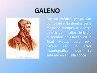GALENOFue un médico griego. Sus puntos de vista dominaron la medicina europea a lo largo de más de mil años. Se le dio el nombre de Claudio en la Edad Media, pero esto parece ser un error historiográfico que se subsanó en aquella época 