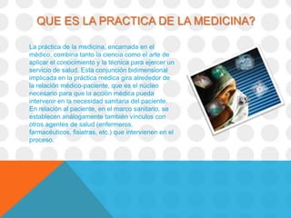 QUE ES LA PRACTICA DE LA MEDICINA?

La práctica de la medicina, encarnada en el
médico, combina tanto la ciencia como el arte de
aplicar el conocimiento y la técnica para ejercer un
servicio de salud. Esta conjunción bidimensional
implicada en la práctica médica gira alrededor de
la relación médico-paciente, que es el núcleo
necesario para que la acción médica pueda
intervenir en la necesidad sanitaria del paciente.
En relación al paciente, en el marco sanitario, se
establecen análogamente también vínculos con
otros agentes de salud (enfermeros,
farmacéuticos, fisiatras, etc.) que intervienen en el
proceso.
 
