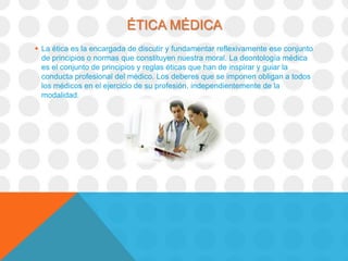 ÉTICA MÉDICA
 La ética es la encargada de discutir y fundamentar reflexivamente ese conjunto
  de principios o normas que constituyen nuestra moral. La deontología médica
  es el conjunto de principios y reglas éticas que han de inspirar y guiar la
  conducta profesional del médico. Los deberes que se imponen obligan a todos
  los médicos en el ejercicio de su profesión, independientemente de la
  modalidad.
 