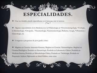 ESPECIALIDADES.
 Una vez titulado, puede especializarse en el área que más le interese.
 Algunas especialidades de la Medicina son: la Oftalmología, la *Otorrinolaringología, *Urología,
la Dermatología, *Ortopedia , *Traumatología, *Gastroenterología, Pediatría, Cirugía, *Obstetricia y
Ginecología, etc.
 O ingresar a programas de post-grado, como:
 Magíster en Ciencias Anatomía Humana, Magíster en Ciencias *Inmunológicas, Magíster en
Ciencias Patológicas, Postítulo en Hematología, Postítulo en Laboratorio Clínico, Postítulo en
Medicina Interna, Postítulo en Microbiología Clínica, Postítulo en *Nefrología, Postítulo en
Psiquiatría Adultos, Diplomado en Salud Pública, entre otras.
 